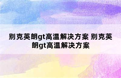 别克英朗gt高温解决方案 别克英朗gt高温解决方案